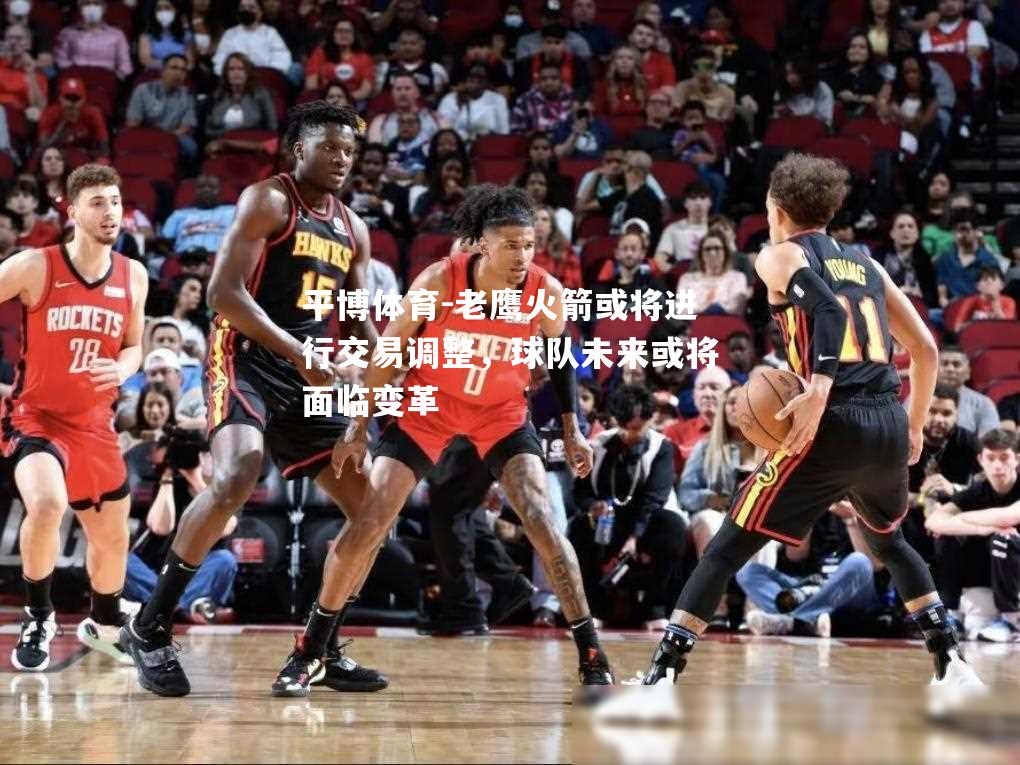 老鹰火箭或将进行交易调整，球队未来或将面临变革