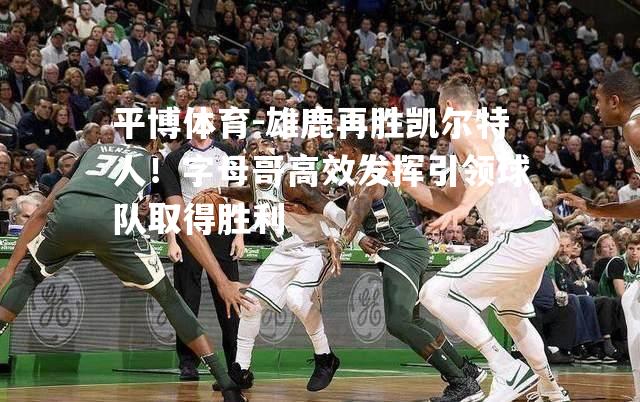 雄鹿再胜凯尔特人！字母哥高效发挥引领球队取得胜利