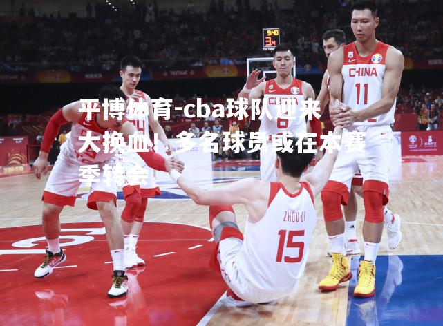 cba球队迎来大换血！多名球员或在本赛季转会