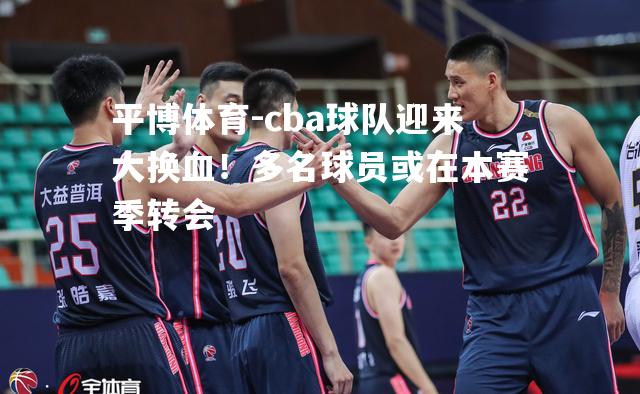 cba球队迎来大换血！多名球员或在本赛季转会