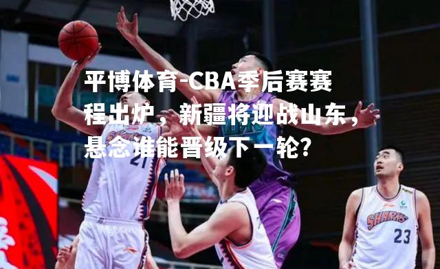 CBA季后赛赛程出炉，新疆将迎战山东，悬念谁能晋级下一轮？