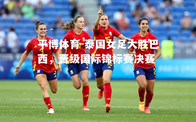 泰国女足大胜巴西，晋级国际锦标赛决赛