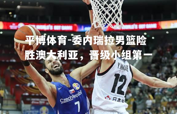 平博体育-委内瑞拉男篮险胜澳大利亚，晋级小组第一