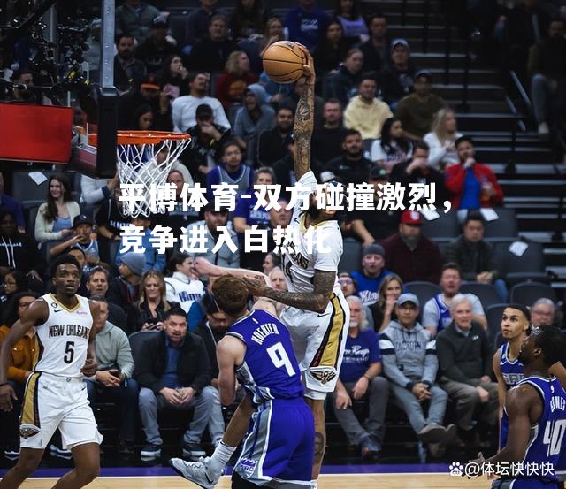平博体育-双方碰撞激烈，竞争进入白热化