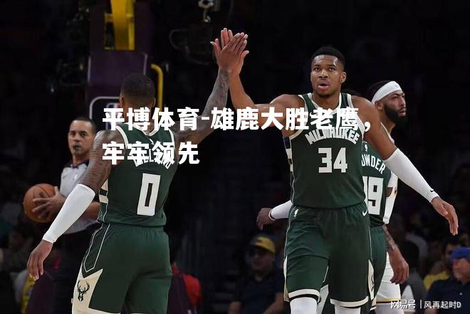 平博体育-雄鹿大胜老鹰，牢牢领先
