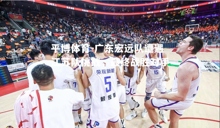 广东宏远队遭遇江苏队挑战，最终战胜对手