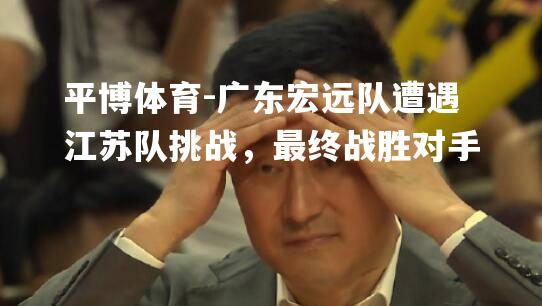 广东宏远队遭遇江苏队挑战，最终战胜对手
