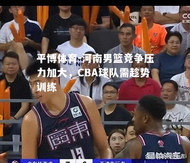 河南男篮竞争压力加大，CBA球队需趁势训练