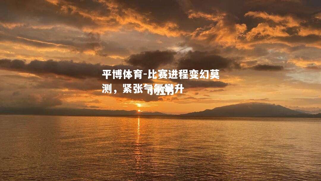 比赛进程变幻莫测，紧张气氛攀升