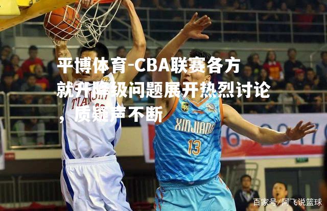 CBA联赛各方就升降级问题展开热烈讨论，质疑声不断