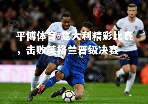 意大利精彩比赛，击败英格兰晋级决赛