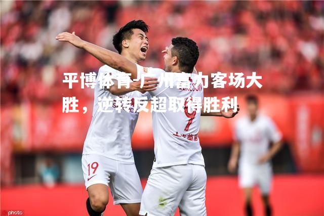 广州富力客场大胜，逆转反超取得胜利