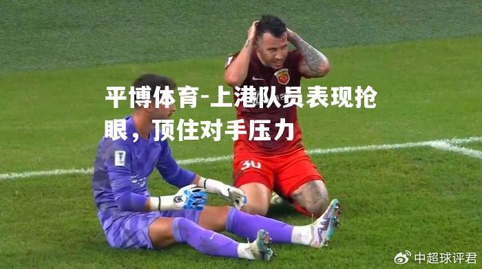 上港队员表现抢眼，顶住对手压力