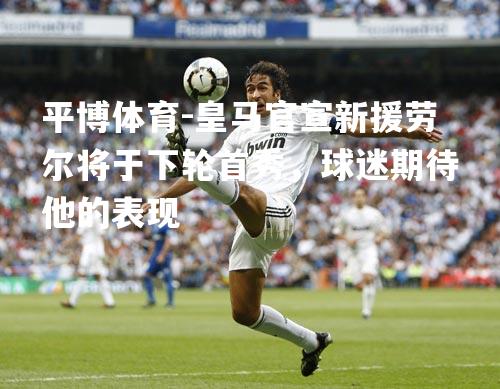 皇马官宣新援劳尔将于下轮首秀，球迷期待他的表现