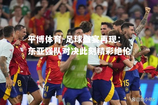 足球盛宴再现：东亚强队对决此刻精彩绝伦
