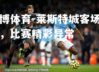 平博体育-莱斯特城客场逆转，比赛精彩异常