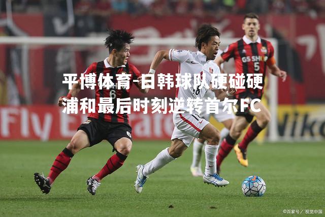 日韩球队硬碰硬浦和最后时刻逆转首尔FC