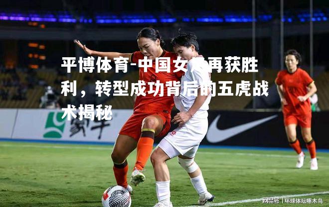 中国女足再获胜利，转型成功背后的五虎战术揭秘