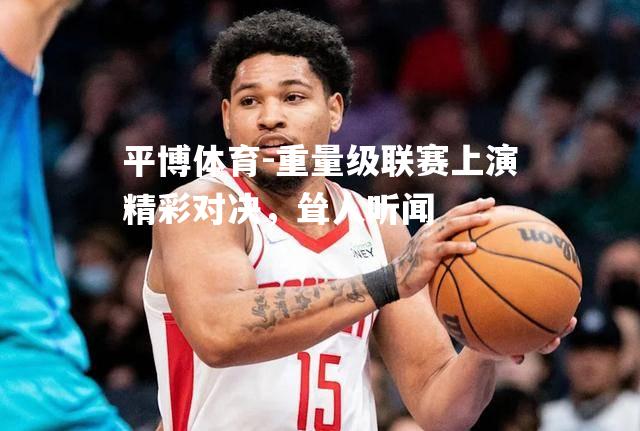 重量级联赛上演精彩对决，耸人听闻