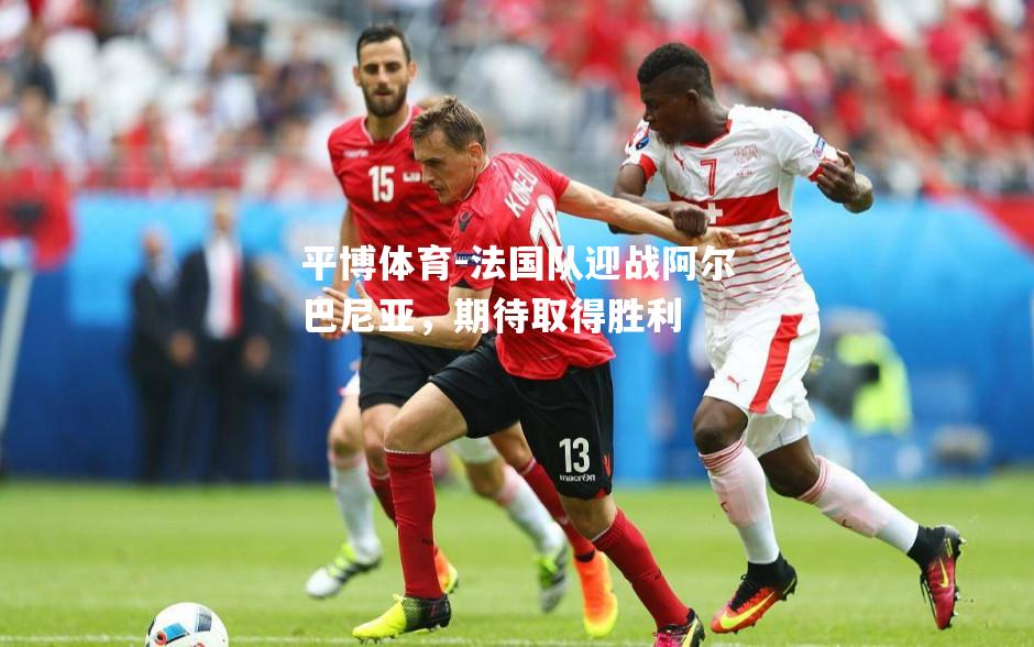 法国队迎战阿尔巴尼亚，期待取得胜利