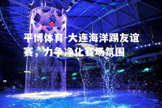 平博体育-大连海洋踢友谊赛，力争净化赛场氛围