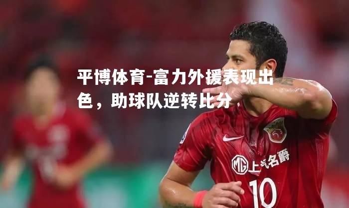 平博体育-富力外援表现出色，助球队逆转比分