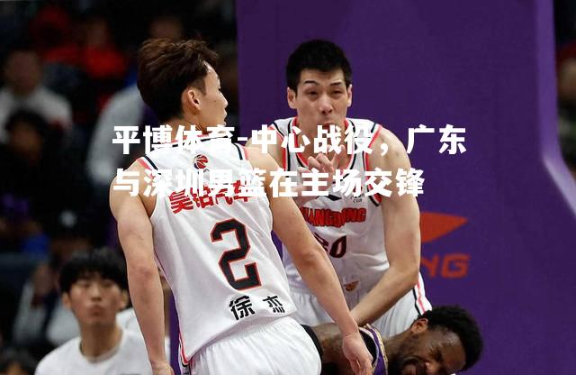 平博体育-中心战役，广东与深圳男篮在主场交锋